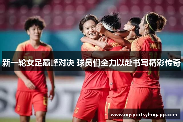 新一轮女足巅峰对决 球员们全力以赴书写精彩传奇