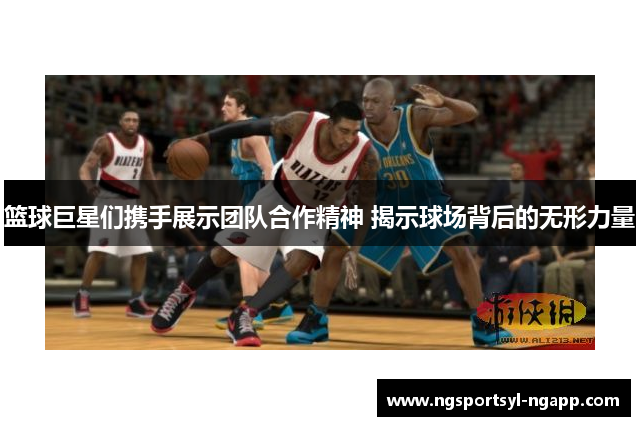 篮球巨星们携手展示团队合作精神 揭示球场背后的无形力量