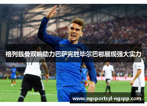 格列兹曼双响助力巴萨完胜毕尔巴鄂展现强大实力