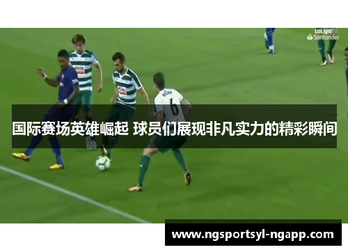 国际赛场英雄崛起 球员们展现非凡实力的精彩瞬间