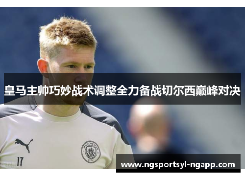 皇马主帅巧妙战术调整全力备战切尔西巅峰对决