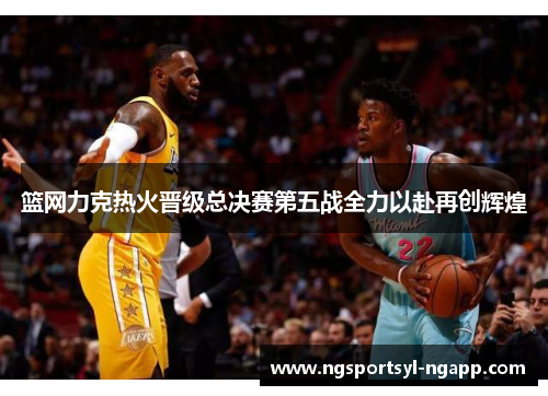 篮网力克热火晋级总决赛第五战全力以赴再创辉煌