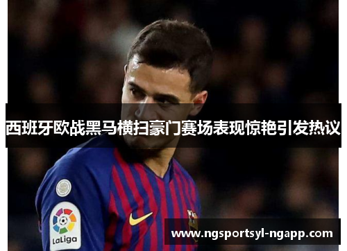 西班牙欧战黑马横扫豪门赛场表现惊艳引发热议